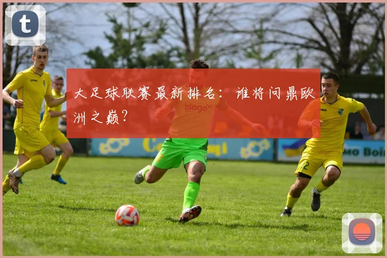 大足球联赛最新排名：谁将问鼎欧洲之巅？