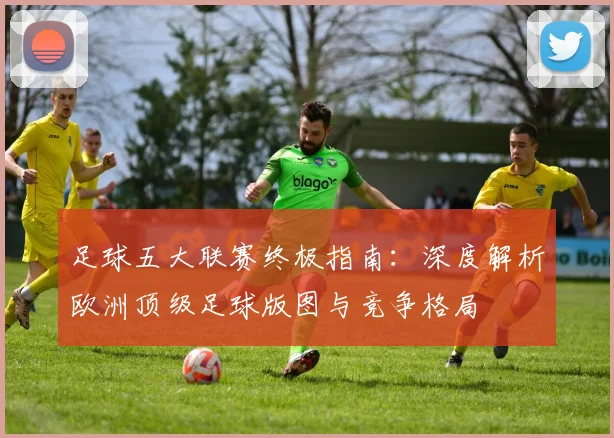 足球五大联赛终极指南：深度解析欧洲顶级足球版图与竞争格局