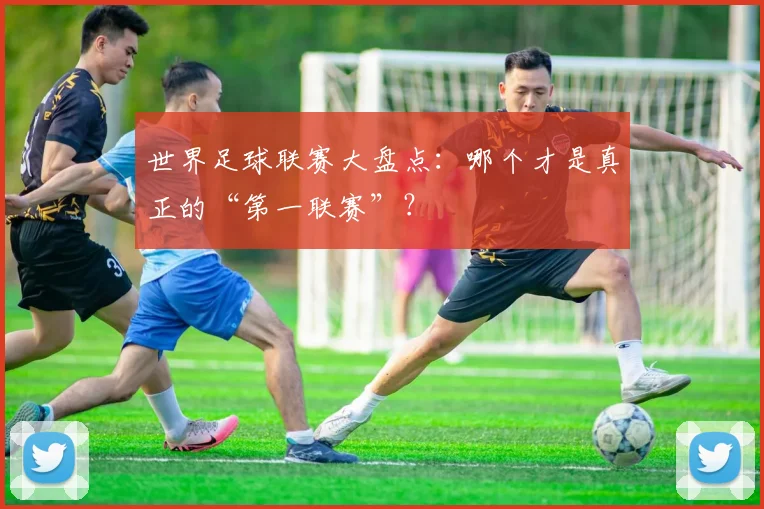 世界足球联赛大盘点：哪个才是真正的“第一联赛”？