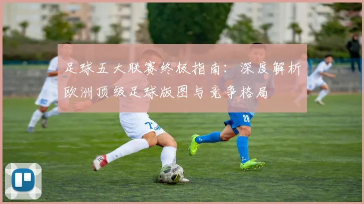 足球五大联赛终极指南：深度解析欧洲顶级足球版图与竞争格局