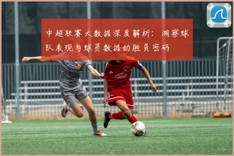 中超联赛大数据深度解析：洞察球队表现与球员数据的胜负密码
