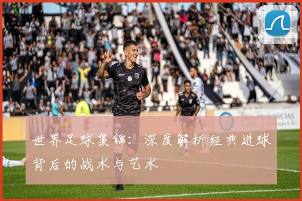 世界足球集锦：深度解析经典进球背后的战术与艺术