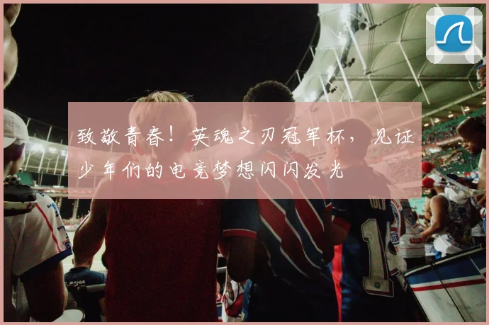 致敬青春！英魂之刃冠军杯，见证少年们的电竞梦想闪闪发光